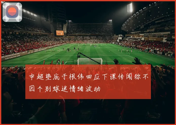 中超垫底于根伟回应下课传闻称不因个别球迷情绪波动