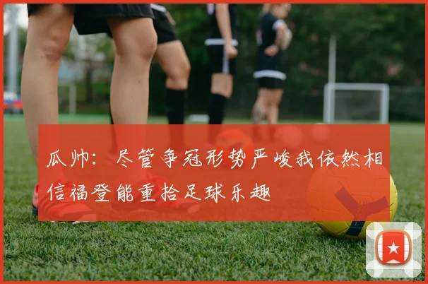 瓜帅：尽管争冠形势严峻我依然相信福登能重拾足球乐趣