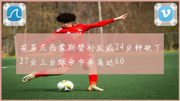 安芬尼西蒙斯替补发威24分钟砍下27分三分球命中率高达60