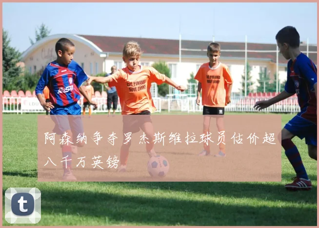 阿森纳争夺罗杰斯维拉球员估价超八千万英镑