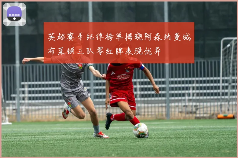 英超赛季纪律榜单揭晓阿森纳曼城布莱顿三队零红牌表现优异